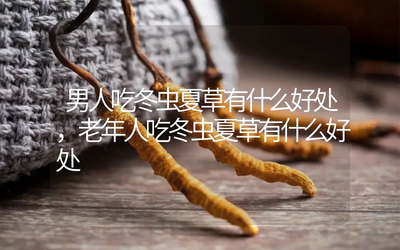 男人吃冬虫夏草有什么好处，老年人吃冬虫夏草有什么好处